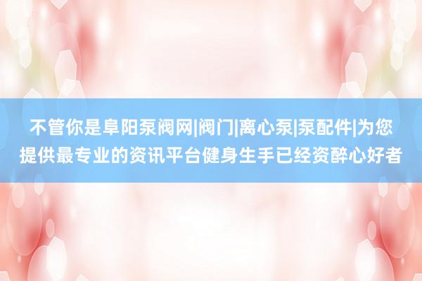 不管你是阜阳泵阀网|阀门|离心泵|泵配件|为您提供最专业的资讯平台健身生手已经资醉心好者